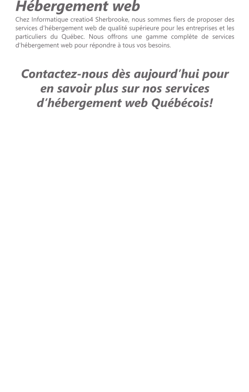 Hébergement web Chez Informatique creatio4 Sherbrooke, nous sommes fiers de proposer des services d’hébergement web de qualité supérieure pour les entreprises et les particuliers du Québec. Nous offrons une gamme complète de services d’hébergement web pour répondre à tous vos besoins.   Contactez-nous dès aujourd’hui pour en savoir plus sur nos services d’hébergement web Québécois!